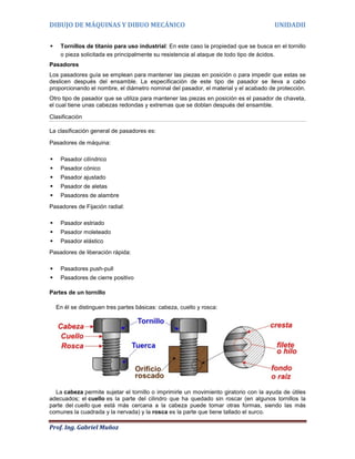 DIBUJO DE MÁQUINAS Y DIBUO MECÁNICO                                                    UNIDADII


    Tornillos de titanio para uso industrial: En este caso la propiedad que se busca en el tornillo
     o pieza solicitada es principalmente su resistencia al ataque de todo tipo de ácidos.
Pasadores
Los pasadores guía se emplean para mantener las piezas en posición o para impedir que estas se
deslicen después del ensamble. La especificación de este tipo de pasador se lleva a cabo
proporcionando el nombre, el diámetro nominal del pasador, el material y el acabado de protección.
Otro tipo de pasador que se utiliza para mantener las piezas en posición es el pasador de chaveta,
el cual tiene unas cabezas redondas y extremas que se doblan después del ensamble.

Clasificación

La clasificación general de pasadores es:

Pasadores de máquina:

    Pasador cilíndrico
    Pasador cónico
    Pasador ajustado
    Pasador de aletas
    Pasadores de alambre
Pasadores de Fijación radial:

    Pasador estriado
    Pasador moleteado
    Pasador elástico
Pasadores de liberación rápida:

    Pasadores push-pull
    Pasadores de cierre positivo

Partes de un tornillo

    En él se distinguen tres partes básicas: cabeza, cuello y rosca:




  La cabeza permite sujetar el tornillo o imprimirle un movimiento giratorio con la ayuda de útiles
adecuados; el cuello es la parte del cilindro que ha quedado sin roscar (en algunos tornillos la
parte del cuello que está más cercana a la cabeza puede tomar otras formas, siendo las más
comunes la cuadrada y la nervada) y la rosca es la parte que tiene tallado el surco.

Prof. Ing. Gabriel Muñoz
 
