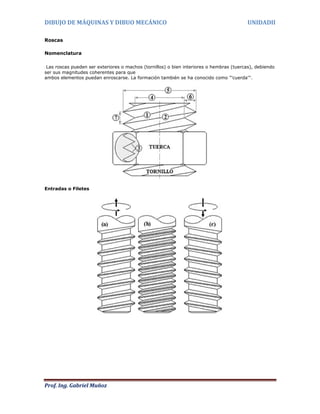 DIBUJO DE MÁQUINAS Y DIBUO MECÁNICO                                                       UNIDADII

Roscas

Nomenclatura

 Las roscas pueden ser exteriores o machos (tornillos) o bien interiores o hembras (tuercas), debiendo
ser sus magnitudes coherentes para que
ambos elementos puedan enroscarse. La formación también se ha conocido como "'cuerda'".




Entradas o Filetes




Prof. Ing. Gabriel Muñoz
 