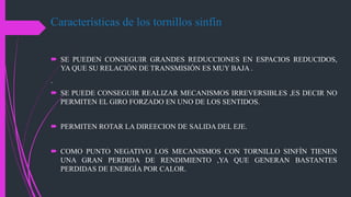 Características de los tornillos sinfín
 SE PUEDEN CONSEGUIR GRANDES REDUCCIONES EN ESPACIOS REDUCIDOS,
YA QUE SU RELACIÓN DE TRANSMISIÓN ES MUY BAJA .
.
 SE PUEDE CONSEGUIR REALIZAR MECANISMOS IRREVERSIBLES ,ES DECIR NO
PERMITEN EL GIRO FORZADO EN UNO DE LOS SENTIDOS.
 PERMITEN ROTAR LA DIREECION DE SALIDA DEL EJE.
 COMO PUNTO NEGATIVO LOS MECANISMOS CON TORNILLO SINFÍN TIENEN
UNA GRAN PERDIDA DE RENDIMIENTO ,YA QUE GENERAN BASTANTES
PERDIDAS DE ENERGÍA POR CALOR.
 