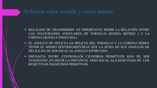 Relación entre tornillo y rueda entada
 RELACION DE TRANSMISIÓN :ES IMPORTANTE MEDIR LA RELACIÓN ENTRE
LAS VELOCIDADES ANGULARES DE TORNILLO (RUEDA MOTRIZ ) Y LA
CORONA (RUEDA CONDUCIDA)
 EL ANGULO DE HÉLICE:LAS HÉLICES DEL TORNILLO Y LA CORONA DEBEN
TENER EL MISMO SENTIDO,MIENTRAS QUE LA SUMA DE SUS ANGULOS DE
HÉLICE HA DE SER IGUALAL ANGULO ENTRE EJES.
 DISTANCIA ENTRE CENTROS:LOS CILINDROS PRIMITIVOS HAN DE SER
TANGENTES ,EN DECIR LA DISTANCIA SERÁ IGUAL ALA SEMI SUMA DE LOS
RESÉCTIVOS DIÁMETROS PRIMITIVOS
 