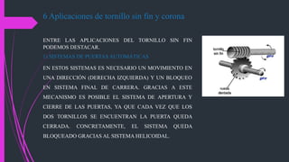 6 Aplicaciones de tornillo sin fin y corona
ENTRE LAS APLICACIONES DEL TORNILLO SIN FIN
PODEMOS DESTACAR.
1) SISTEMAS DE PUERTAS AUTOMÁTICAS
EN ESTOS SISTEMAS ES NECESARIO UN MOVIMIENTO EN
UNA DIRECCIÓN (DERECHA IZQUIERDA) Y UN BLOQUEO
EN SISTEMA FINAL DE CARRERA. GRACIAS A ESTE
MECANISMO ES POSIBLE EL SISTEMA DE APERTURA Y
CIERRE DE LAS PUERTAS, YA QUE CADA VEZ QUE LOS
DOS TORNILLOS SE ENCUENTRAN LA PUERTA QUEDA
CERRADA. CONCRETAMENTE, EL SISTEMA QUEDA
BLOQUEADO GRACIAS AL SISTEMA HELICOIDAL.
 