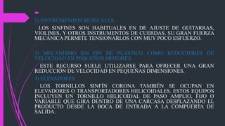 
2) INSTRUMENTOS MUSICALES
LOS SINFINES SON HABITUALES EN DE AJUSTE DE GUITARRAS,
VIOLINES, Y OTROS INSTRUMENTOS DE CUERDAS. SU GRAN FUERZA
MECÁNICA PERMITE TENSIONARLOS CON MUY POCO ESFUERZO.
3) MECANISMO SIN FIN DE PLÁSTICO COMO REDUCTORES DE
VELOCIDAD EN PEQUEÑOS MOTORES
ESTE RECURSO SUELE UTILIZARSE PARA OFRECER UNA GRAN
REDUCCIÓN DE VELOCIDAD EN PEQUEÑAS DIMENSIONES.
4) ELEVADORES
LOS TORNILLOS SINFÍN CORONA TAMBIÉN SE OCUPAN EN
ELEVADORES O TRANSPORTADORES HELICOIDALES. ESTOS EQUIPOS
INCLUYEN UN TORNILLO HELICOIDAL DE PASO AMPLIO, FIJO O
VARIABLE QUE GIRA DENTRO DE UNA CARCASA DESPLAZANDO EL
PRODUCTO DESDE LA BOCA DE ENTRADA A LA COMPUERTA DE
SALIDA.
 