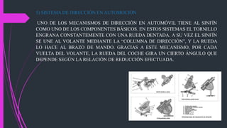 5) SISTEMA DE DIRECCIÓN EN AUTOMOCIÓN
UNO DE LOS MECANISMOS DE DIRECCIÓN EN AUTOMÓVIL TIENE AL SINFÍN
COMO UNO DE LOS COMPONENTES BÁSICOS. EN ESTOS SISTEMAS EL TORNILLO
ENGRANA CONSTANTEMENTE CON UNA RUEDA DENTADA. A SU VEZ EL SINFÍN
SE UNE AL VOLANTE MEDIANTE LA “COLUMNA DE DIRECCIÓN”, Y LA RUEDA
LO HACE AL BRAZO DE MANDO. GRACIAS A ESTE MECANISMO, POR CADA
VUELTA DEL VOLANTE, LA RUEDA DEL COCHE GIRA UN CIERTO ÁNGULO QUE
DEPENDE SEGÚN LA RELACIÓN DE REDUCCIÓN EFECTUADA.
 
