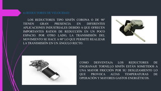 6) REDUCTORES DE VELOCIDAD
LOS REDUCTORES TIPO SINFÍN CORONA O DE 90°
TIENEN GRAN PRESENCIA EN DIFERENTES
APLICACIONES INDUSTRIALES DEBIDO A QUE OFRECEN
IMPORTANTES RATIOS DE REDUCCIÓN EN UN POCO
ESPACIO. POR OTRO LADO, LA TRANSMISIÓN DEL
MOVIMIENTO SE HACE A 90° LO QUE PERMITE REALIZAR
LA TRANSMISIÓN EN UN ÁNGULO RECTO.
COMO DESVENTAJA LOS REDUCTORES DE
ENGRANAJE TORNILLO SINFÍN ESTÁN SOMETIDOS A
UNA MAYOR FRICCIÓN POR SU DESLIZAMIENTO LO
QUE PROVOCA ALTAS TEMPERATURAS DE
OPERACIÓN Y MAYORES GASTOS ENERGÉTICOS.
 