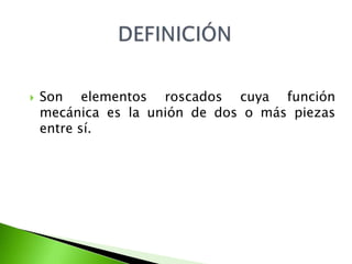    Son elementos roscados cuya función
    mecánica es la unión de dos o más piezas
    entre sí.
 