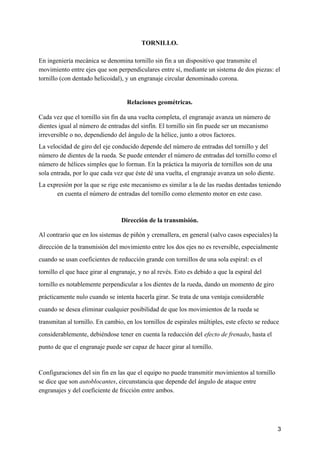 TORNILLO.
En ​ingeniería mecánica​ se denomina tornillo sin fin a un dispositivo que transmite el
movimiento entre ​ejes​ que son ​perpendiculares​ entre sí, mediante un sistema de dos piezas: el
tornillo (con dentado helicoidal), y un engranaje circular denominado corona.
Relaciones geométricas.
Cada vez que el tornillo sin fin da una vuelta completa, el ​engranaje​ avanza un número de
dientes igual al número de entradas del sinfín. El tornillo sin fin puede ser un mecanismo
irreversible o no, dependiendo del ángulo de la hélice, junto a otros factores.
La velocidad de giro del eje conducido depende del número de entradas del tornillo y del
número de ​dientes​ de la rueda. Se puede entender el número de entradas del tornillo como el
número de ​hélices​ simples que lo forman. En la práctica la mayoría de tornillos son de una
sola entrada, por lo que cada vez que éste dé una vuelta, el engranaje avanza un solo diente.
La expresión por la que se rige este mecanismo es similar a la de las ​ruedas dentadas​ teniendo
en cuenta el número de entradas del tornillo como elemento motor en este caso.
Dirección de la transmisión.
Al contrario que en los sistemas de ​piñón y cremallera​, en general (salvo casos especiales) la
dirección de la transmisión del movimiento entre los dos ejes no es reversible, especialmente
cuando se usan coeficientes de reducción grande con tornillos de una sola espiral: es el
tornillo el que hace girar al engranaje, y no al revés. Esto es debido a que la espiral del
tornillo es notablemente perpendicular a los dientes de la rueda, dando un momento de giro
prácticamente nulo cuando se intenta hacerla girar. Se trata de una ventaja considerable
cuando se desea eliminar cualquier posibilidad de que los movimientos de la rueda se
transmitan al tornillo. En cambio, en los tornillos de espirales múltiples, este efecto se reduce
considerablemente, debiéndose tener en cuenta la reducción del ​efecto de frenado​, hasta el
punto de que el engranaje puede ser capaz de hacer girar al tornillo.
Configuraciones del sin fin en las que el equipo no puede transmitir movimientos al tornillo
se dice que son ​autoblocantes​, circunstancia que depende del ángulo de ataque entre
engranajes y del coeficiente de fricción entre ambos.
3
 