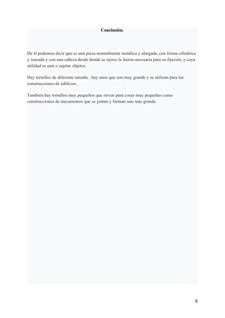 Conclusión.
De él podemos decir que es una pieza normalmente metálica y alargada, con forma cilíndrica
y roscada y con una cabeza desde donde se ejerce la fuerza necesaria para su fijación, y cuya
utilidad es unir o sujetar objetos.
Hay tornillos de diferente tamaño , hay unos que son muy grande y se utilizan para las
construcciones de edificios .
También hay tornillos muy pequeños que sirven para cosas muy pequeñas como
construcciones de mecanismos que se juntan y forman uno más grande.
8
 