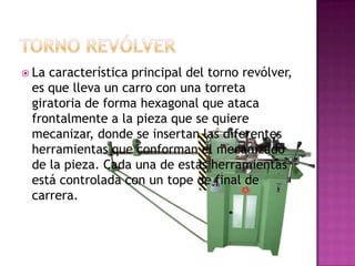  Lacaracterística principal del torno revólver,
 es que lleva un carro con una torreta
 giratoria de forma hexagonal que ataca
 frontalmente a la pieza que se quiere
 mecanizar, donde se insertan las diferentes
 herramientas que conforman el mecanizado
 de la pieza. Cada una de estas herramientas
 está controlada con un tope de final de
 carrera.
 