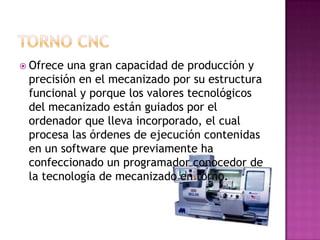  Ofrece una gran capacidad de producción y
 precisión en el mecanizado por su estructura
 funcional y porque los valores tecnológicos
 del mecanizado están guiados por el
 ordenador que lleva incorporado, el cual
 procesa las órdenes de ejecución contenidas
 en un software que previamente ha
 confeccionado un programador conocedor de
 la tecnología de mecanizado en torno.
 