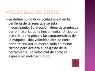  Sedefine como la velocidad lineal en la
 periferia de la zona que se está
 mecanizando. Su elección viene determinada
 por el material de la herramienta, el tipo de
 material de la pieza y las características de
 la máquina. Una velocidad alta de corte
 permite realizar el mecanizado en menos
 tiempo pero acelera el desgaste de la
 herramienta. La velocidad de corte se
 expresa en metros/minuto
 