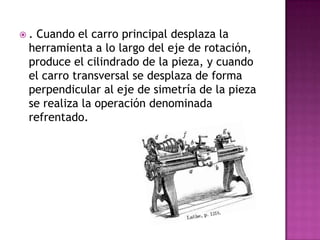 . Cuando el carro principal desplaza la
 herramienta a lo largo del eje de rotación,
 produce el cilindrado de la pieza, y cuando
 el carro transversal se desplaza de forma
 perpendicular al eje de simetría de la pieza
 se realiza la operación denominada
 refrentado.
 