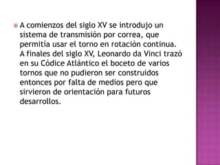 A comienzos del siglo XV se introdujo un
 sistema de transmisión por correa, que
 permitía usar el torno en rotación continua.
 A finales del siglo XV, Leonardo da Vinci trazó
 en su Códice Atlántico el boceto de varios
 tornos que no pudieron ser construidos
 entonces por falta de medios pero que
 sirvieron de orientación para futuros
 desarrollos.
 