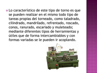  Lo característico de este tipo de torno es que
 se pueden realizar en el mismo todo tipo de
 tareas propias del torneado, como taladrado,
 cilindrado, mandrilado, refrentado, roscado,
 conos, ranurado, escariado y muleteado;
 mediante diferentes tipos de herramientas y
 útiles que de forma intercambiables y con
 formas variadas se le pueden ir acoplando.
 