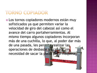  Lostornos copiadores modernos están muy
 sofisticados ya que permiten variar la
 velocidad de giro del cabezal así como el
 avance del carro portaherramientas. Al
 mismo tiempo algunos copiadores incorporan
 más de una cuchilla, lo que, al poder dar más
 de una pasada, les permite realizar las
 operaciones de desbaste y acabado sin
 necesidad de sacar la pieza de la máquina.
 