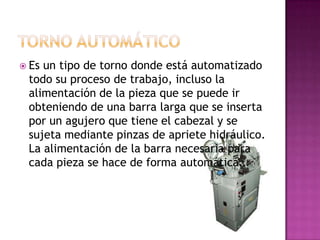  Esun tipo de torno donde está automatizado
 todo su proceso de trabajo, incluso la
 alimentación de la pieza que se puede ir
 obteniendo de una barra larga que se inserta
 por un agujero que tiene el cabezal y se
 sujeta mediante pinzas de apriete hidráulico.
 La alimentación de la barra necesaria para
 cada pieza se hace de forma automática.
 