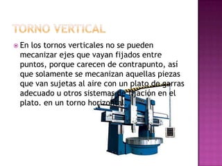  Enlos tornos verticales no se pueden
 mecanizar ejes que vayan fijados entre
 puntos, porque carecen de contrapunto, así
 que solamente se mecanizan aquellas piezas
 que van sujetas al aire con un plato de garras
 adecuado u otros sistemas de fijación en el
 plato. en un torno horizontal.
 