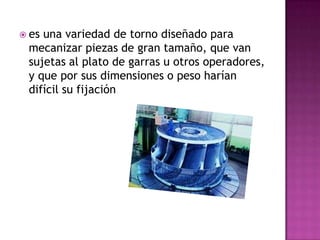  esuna variedad de torno diseñado para
 mecanizar piezas de gran tamaño, que van
 sujetas al plato de garras u otros operadores,
 y que por sus dimensiones o peso harían
 difícil su fijación
 