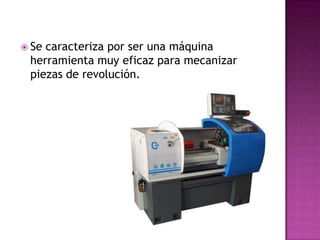  Secaracteriza por ser una máquina
 herramienta muy eficaz para mecanizar
 piezas de revolución.
 