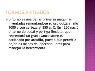  Eltorno es una de las primeras máquinas
 inventadas remontándose su uso quizá al año
 1000 y con certeza al 850 a. C. En 1250 nació
 el torno de pedal y pértiga flexible, que
 representó un gran avance sobre el
 accionado por arquillo, puesto que permitía
 dejar las manos del operario libres para
 manejar la herramienta.
 