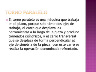  Eltorno paralelo es una máquina que trabaja
 en el plano, porque solo tiene dos ejes de
 trabajo, el carro que desplaza las
 herramientas a lo largo de la pieza y produce
 torneados cilíndricos, y el carro transversal
 que se desplaza de forma perpendicular al
 eje de simetría de la pieza, con este carro se
 realiza la operación denominada refrentado.
 