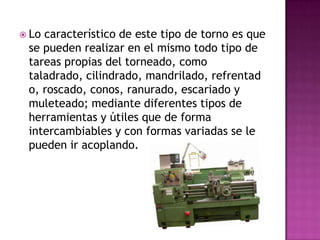  Locaracterístico de este tipo de torno es que
 se pueden realizar en el mismo todo tipo de
 tareas propias del torneado, como
 taladrado, cilindrado, mandrilado, refrentad
 o, roscado, conos, ranurado, escariado y
 muleteado; mediante diferentes tipos de
 herramientas y útiles que de forma
 intercambiables y con formas variadas se le
 pueden ir acoplando.
 
