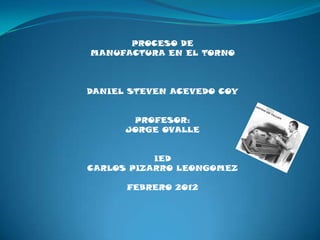PROCESO DE
MANUFACTURA EN EL TORNO



DANIEL STEVEN ACEVEDO COY


       PROFESOR:
      JORGE OVALLE


           IED
CARLOS PIZARRO LEONGOMEZ

      FEBRERO 2012
 