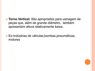    Torno Vertical: São apropriados para usinagem de
    peças que, além de grande diâmetro, também
    apresentam altura relativamente baixa.

   Ex:Indústrias de válvulas,bombas,pneumáticas,
    motores
 