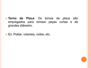    Torno de Placa: Os tornos de placa são
    empregados para tornear peças curtas e de
    grandes diâmetro.

   Ex: Polias, volantes, rodas, etc.
 