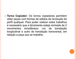    Torno Copiador: Os tornos copiadores permitem
    obter peças com formas de sólidos de revolução de
    perfil qualquer. Para poder realizar estes trabalhos
    é necessário que a ferramenta esteja animada de 2
    movimentos simultâneos: um de translação
    longitudinal e outro de translação transversal, em
    relação a peça que se trabalha.
 