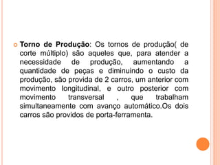    Torno de Produção: Os tornos de produção( de
    corte múltiplo) são aqueles que, para atender a
    necessidade de produção, aumentando a
    quantidade de peças e diminuindo o custo da
    produção, são provida de 2 carros, um anterior com
    movimento longitudinal, e outro posterior com
    movimento      transversal    ,   que    trabalham
    simultaneamente com avanço automático.Os dois
    carros são providos de porta-ferramenta.
 