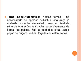    Torno Semi-Automático: Nestes tornos          há
    necessidade de operário substituir uma peça já
    acabada por outra em estado bruto, no final da
    série de operações realizadas sucessivamente de
    forma automática. São apropriados para usinar
    peças de origem fundida, forjadas ou estampadas.
 