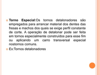  Torno Especial:Os tornos detalonadores são
  empregados para arrancar material dos dentes das
  fresas e machos dos quais se exige perfil constante
  de corte. A operação de detalonar pode ser feita
  em tornos especialmente construídos para esse fim
  ou aplicando um carro transversal especial
  nostornos comuns.
 Ex:Tornos detalonadores
 