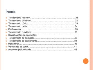 ÍNDICE
   Torneamento retilíneo...........................................................................31
   Torneamento cilíndrico.........................................................................32
   Torneamento cônico........................................................................... .33
   Torneamento radial..............................................................................34
   Perfilamento.........................................................................................35
   Torneamento curvilíneo.......................................................................36
   Classificações da operações:
   Torneamento de desbaste...................................................................37
   Torneamento de acabamento.............................................................38
   Recartilhar...........................................................................................39
   Velocidade de corte............................................................................41
   Avanço e profundidade.......................................................................42
 