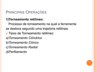 PRINCIPAIS OPERAÇÕES
1)Torneamento retilíneo:
  Processo de torneamento na qual a ferramenta
se desloca segundo uma trajetória retilínea.
 Tipos de Torneamento retilíneo:

a)Torneamento Cilíndrico
b)Torneamento Cônico
c)Torneamento Radial
d)Perfilamento
 