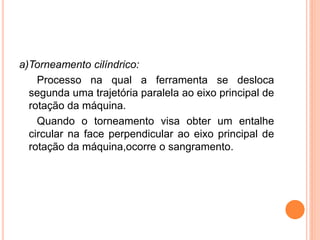 a)Torneamento cilíndrico:
    Processo na qual a ferramenta se desloca
  segunda uma trajetória paralela ao eixo principal de
  rotação da máquina.
    Quando o torneamento visa obter um entalhe
  circular na face perpendicular ao eixo principal de
  rotação da máquina,ocorre o sangramento.
 