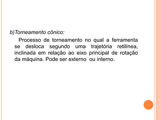 b)Torneamento cônico:
    Processo de torneamento no qual a ferramenta
  se desloca segundo uma trajetória retilínea,
  inclinada em relação ao eixo principal de rotação
  da máquina. Pode ser externo ou interno.
 