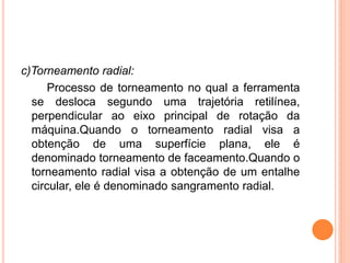 c)Torneamento radial:
      Processo de torneamento no qual a ferramenta
  se desloca segundo uma trajetória retilínea,
  perpendicular ao eixo principal de rotação da
  máquina.Quando o torneamento radial visa a
  obtenção de uma superfície plana, ele é
  denominado torneamento de faceamento.Quando o
  torneamento radial visa a obtenção de um entalhe
  circular, ele é denominado sangramento radial.
 