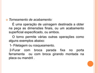    Torneamento de acabamento:
       É uma operação de usinagem destinada a obter
    na peça as dimensões finais, ou um acabamento
    superficial especificado, ou ambos.
       O torno permite várias outras operações como
    alguns exemplos abaixo:
     1- Filetagem ou rosqueamento.
     2-Furar com broca parada fixa no porta
    ferramenta ou com broca girando montada na
    placa ou mandril .
 