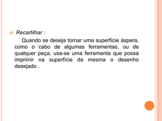     Recartilhar :
       Quando se deseja tornar uma superfície áspera,
    como o cabo de algumas ferramentas, ou de
    qualquer peça, usa-se uma ferramenta que possa
    imprimir na superfície da mesma o desenho
    desejado .
 
