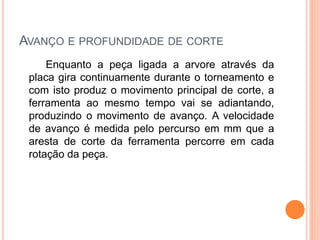 AVANÇO E PROFUNDIDADE DE CORTE
     Enquanto a peça ligada a arvore através da
 placa gira continuamente durante o torneamento e
 com isto produz o movimento principal de corte, a
 ferramenta ao mesmo tempo vai se adiantando,
 produzindo o movimento de avanço. A velocidade
 de avanço é medida pelo percurso em mm que a
 aresta de corte da ferramenta percorre em cada
 rotação da peça.
 