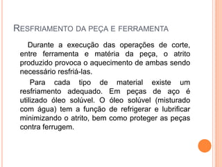RESFRIAMENTO DA PEÇA E FERRAMENTA
    Durante a execução das operações de corte,
 entre ferramenta e matéria da peça, o atrito
 produzido provoca o aquecimento de ambas sendo
 necessário resfriá-las.
     Para cada tipo de material existe um
 resfriamento adequado. Em peças de aço é
 utilizado óleo solúvel. O óleo solúvel (misturado
 com água) tem a função de refrigerar e lubrificar
 minimizando o atrito, bem como proteger as peças
 contra ferrugem.
 