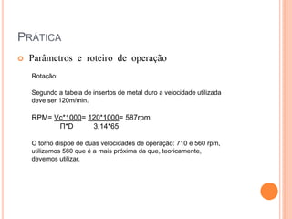 PRÁTICA
   Parâmetros e roteiro de operação
    Rotação:

    Segundo a tabela de insertos de metal duro a velocidade utilizada
    deve ser 120m/min.

    RPM= Vc*1000= 120*1000= 587rpm
          Π*D      3,14*65

    O torno dispõe de duas velocidades de operação: 710 e 560 rpm,
    utilizamos 560 que é a mais próxima da que, teoricamente,
    devemos utilizar.
 