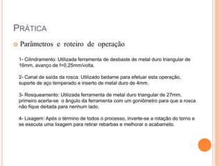 PRÁTICA
   Parâmetros e roteiro de operação
    1- Cilindramento: Utilizada ferramenta de desbaste de metal duro triangular de
    16mm, avanço de f=0,25mm/volta.

    2- Canal de saída da rosca: Utilizado bedame para efetuar esta operação,
    suporte de aço temperado e inserto de metal duro de 4mm.

    3- Rosqueamento: Utilizada ferramenta de metal duro triangular de 27mm,
    primeiro acerta-se o ângulo da ferramenta com um goniômetro para que a rosca
    não fique deitada para nenhum lado.

    4- Lixagem: Após o término de todos o processo, inverte-se a rotação do torno e
    se executa uma lixagem para retirar rebarbas e melhorar o acabameto.
 