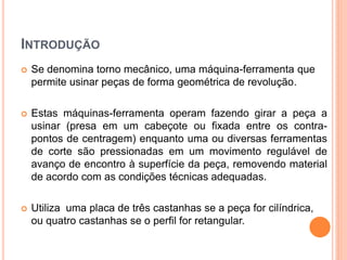 INTRODUÇÃO
   Se denomina torno mecânico, uma máquina-ferramenta que
    permite usinar peças de forma geométrica de revolução.

   Estas máquinas-ferramenta operam fazendo girar a peça a
    usinar (presa em um cabeçote ou fixada entre os contra-
    pontos de centragem) enquanto uma ou diversas ferramentas
    de corte são pressionadas em um movimento regulável de
    avanço de encontro à superfície da peça, removendo material
    de acordo com as condições técnicas adequadas.

   Utiliza uma placa de três castanhas se a peça for cilíndrica,
    ou quatro castanhas se o perfil for retangular.
 