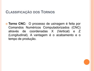 CLASSIFICAÇÃO DOS TORNOS

   Torno CNC: O processo de usinagem é feita por
    Comandos Numéricos Computadorizados (CNC)
    através de coordenadas X (Vertical) e Z
    (Longitudinal). A vantagem é o acabamento e o
    tempo de produção.
 