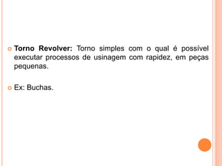    Torno Revolver: Torno simples com o qual é possível
    executar processos de usinagem com rapidez, em peças
    pequenas.

   Ex: Buchas.
 