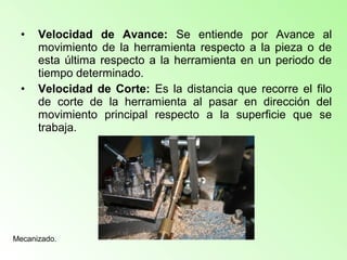• Velocidad de Avance: Se entiende por Avance al
movimiento de la herramienta respecto a la pieza o de
esta última respecto a la herramienta en un periodo de
tiempo determinado.
• Velocidad de Corte: Es la distancia que recorre el filo
de corte de la herramienta al pasar en dirección del
movimiento principal respecto a la superficie que se
trabaja.
Mecanizado.
 