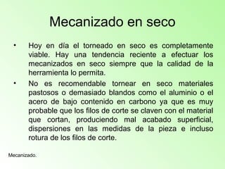 Mecanizado en seco
• Hoy en día el torneado en seco es completamente
viable. Hay una tendencia reciente a efectuar los
mecanizados en seco siempre que la calidad de la
herramienta lo permita.
• No es recomendable tornear en seco materiales
pastosos o demasiado blandos como el aluminio o el
acero de bajo contenido en carbono ya que es muy
probable que los filos de corte se claven con el material
que cortan, produciendo mal acabado superficial,
dispersiones en las medidas de la pieza e incluso
rotura de los filos de corte.
Mecanizado.
 