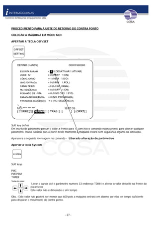 - 27 -
PROCEDIMENTO PARA AJUSTE DE RETORNO DO CONTRA PONTO
COLOCAR A MÁQUINA EM MODO MDI
APERTAR A TECLA OSF/SET
Soft key definir
Em escrita de parâmetro passar o valor a frente para 1, com isto o comando estará pronto para alterar qualquer
parâmetro, muito cuidado pois a partir deste momento a máquina estará sem segurança alguma na alteração.
Aparecera a seguinte mensagem no comando - Liberado alteração de parâmetros
Apertar a tecla System
Soft keys
PMC
PMCPRM
TIMER
Levar o cursor até o parâmetro numero 33 endereço T0064 e alterar o valor descrito na frente do
parâmetro
Este valor não é dimensão e sim tempo
Obs.: Este valor não poderá ser menor que 600 pois a máquina entrará em alarme por não ter tempo suficiente
para disparar o movimento do contra ponto.
 