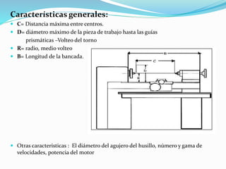 Características generales: 
 C= Distancia máxima entre centros. 
 D= diámetro máximo de la pieza de trabajo hasta las guías 
prismáticas –Volteo del torno 
 R= radio, medio volteo 
 B= Longitud de la bancada. 
 Otras características : El diámetro del agujero del husillo, número y gama de 
velocidades, potencia del motor 
 